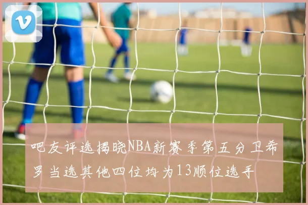 吧友评选揭晓NBA新赛季第五分卫希罗当选其他四位均为13顺位选手