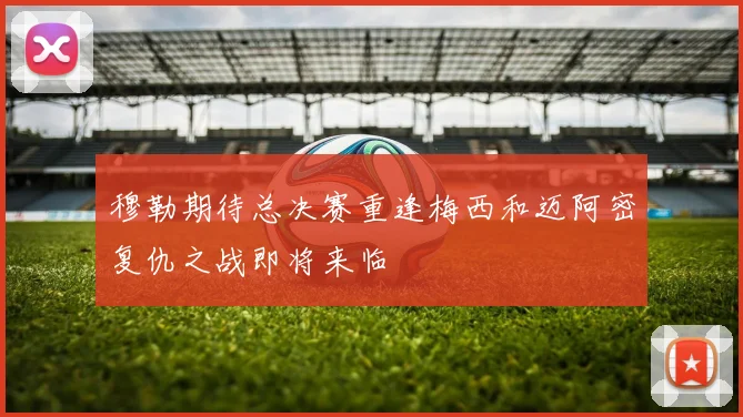 穆勒期待总决赛重逢梅西和迈阿密复仇之战即将来临
