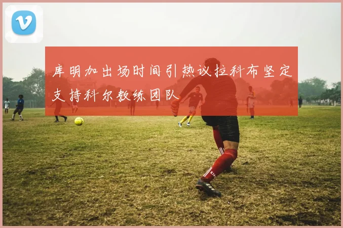 库明加出场时间引热议拉科布坚定支持科尔教练团队