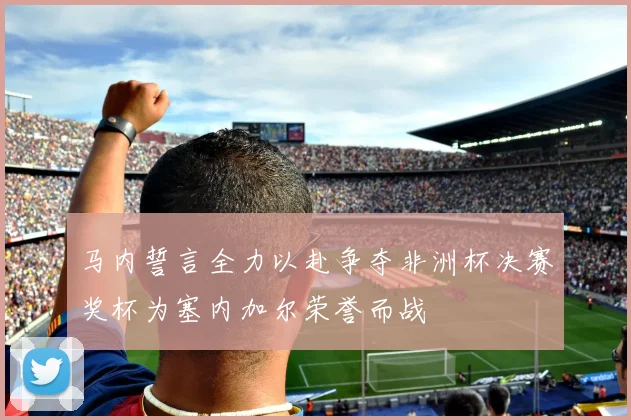 马内誓言全力以赴争夺非洲杯决赛奖杯为塞内加尔荣誉而战