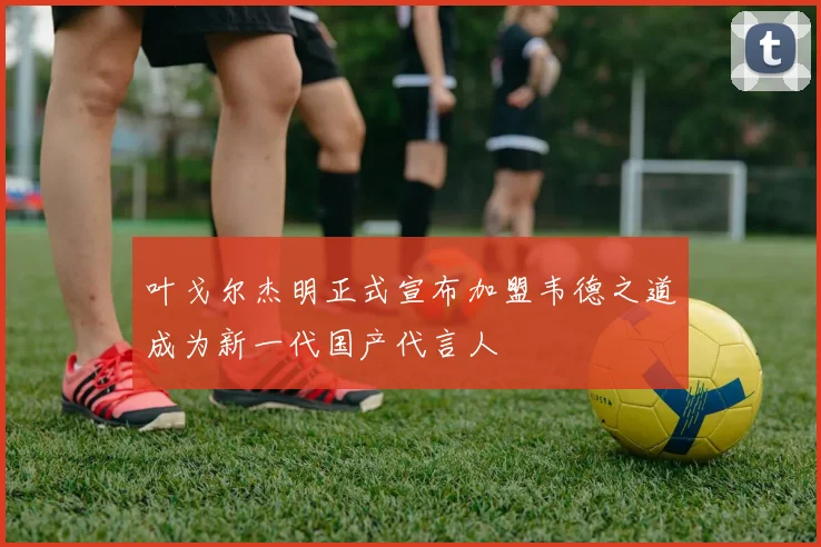 叶戈尔杰明正式宣布加盟韦德之道成为新一代国产代言人