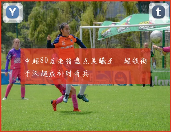 中超80后老将盘点吴曦王燊超领衔于汉超成补时奇兵