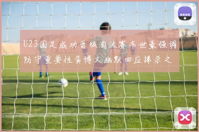 U23国足成功晋级淘汰赛韦世豪强调防守重要性黄博文幽默回应捧杀之说