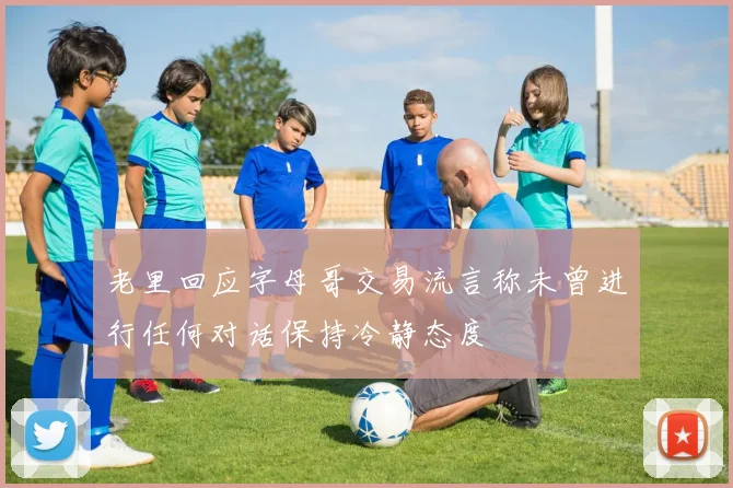 老里回应字母哥交易流言称未曾进行任何对话保持冷静态度