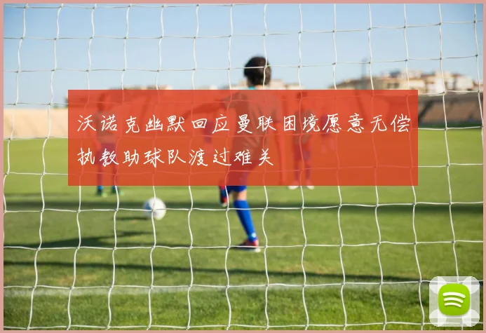 沃诺克幽默回应曼联困境愿意无偿执教助球队渡过难关